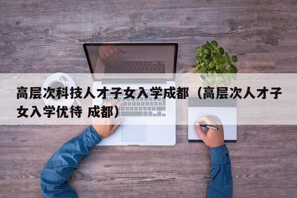 高层次科技人才子女入学成都（高层次人才子女入学优待 成都）-第1张图片-科学人才网 - 优质科学人才招聘平台