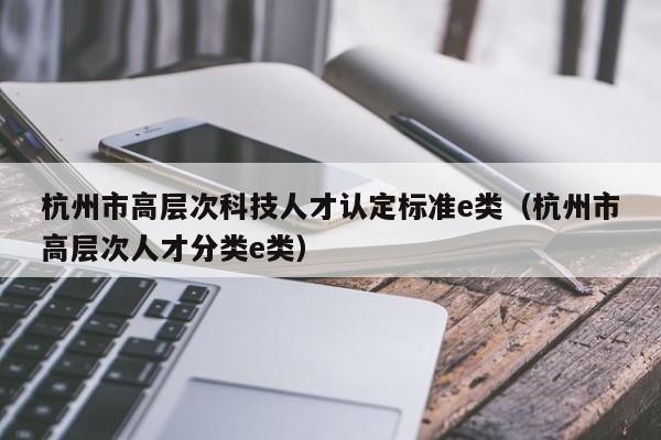 杭州市高层次科技人才认定标准e类（杭州市高层次人才分类e类）-第1张图片-科学人才网 - 优质科学人才招聘平台