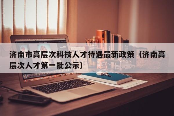 济南市高层次科技人才待遇最新政策（济南高层次人才第一批公示）-第1张图片-科学人才网 - 优质科学人才招聘平台