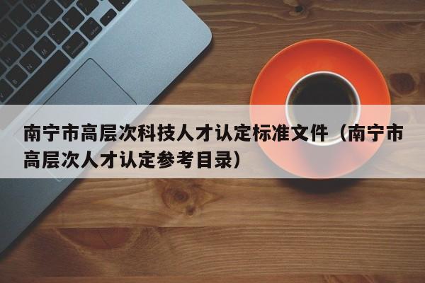 南宁市高层次科技人才认定标准文件（南宁市高层次人才认定参考目录）-第1张图片-科学人才网 - 优质科学人才招聘平台