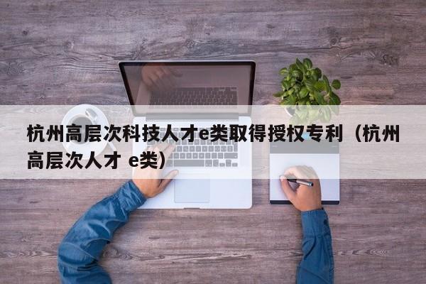 杭州高层次科技人才e类取得授权专利（杭州高层次人才 e类）-第1张图片-科学人才网 - 优质科学人才招聘平台