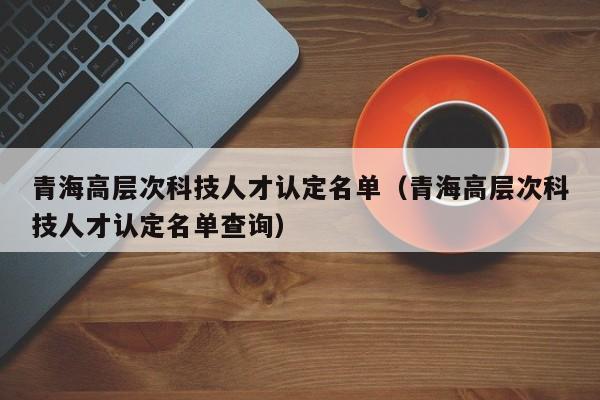 青海高层次科技人才认定名单（青海高层次科技人才认定名单查询）-第1张图片-科学人才网 - 优质科学人才招聘平台