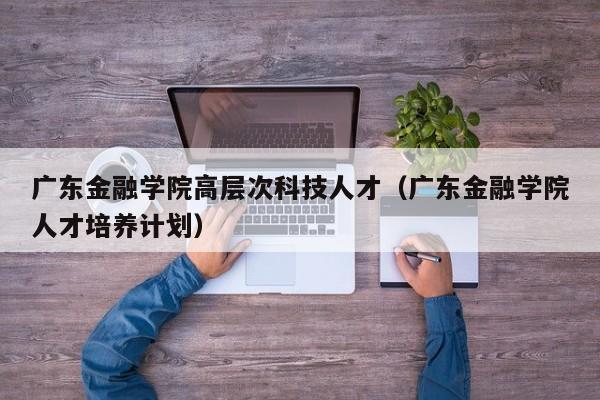 广东金融学院高层次科技人才（广东金融学院人才培养计划）-第1张图片-科学人才网 - 优质科学人才招聘平台