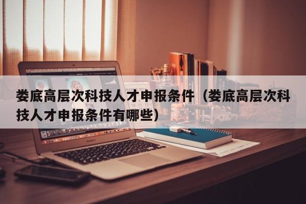娄底高层次科技人才申报条件（娄底高层次科技人才申报条件有哪些）-第1张图片-科学人才网 - 优质科学人才招聘平台