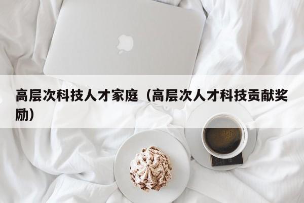 高层次科技人才家庭（高层次人才科技贡献奖励）-第1张图片-科学人才网 - 优质科学人才招聘平台