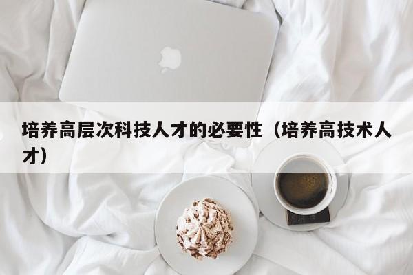 培养高层次科技人才的必要性（培养高技术人才）-第1张图片-科学人才网 - 优质科学人才招聘平台