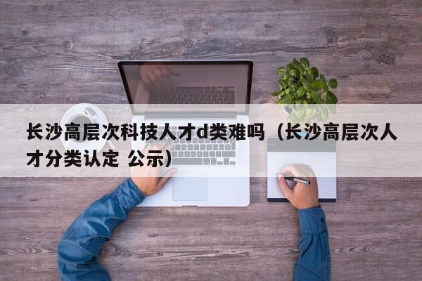 长沙高层次科技人才d类难吗（长沙高层次人才分类认定 公示）-第1张图片-科学人才网 - 优质科学人才招聘平台