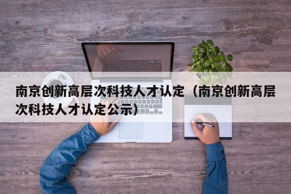 南京创新高层次科技人才认定（南京创新高层次科技人才认定公示）-第1张图片-科学人才网 - 优质科学人才招聘平台