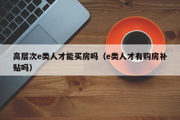 高层次e类人才能买房吗（e类人才有购房补贴吗）-第1张图片-科学人才网 - 优质科学人才招聘平台