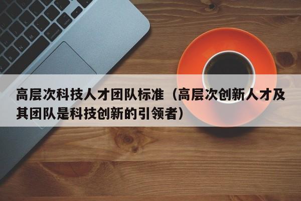 高层次科技人才团队标准（高层次创新人才及其团队是科技创新的引领者）-第1张图片-科学人才网 - 优质科学人才招聘平台