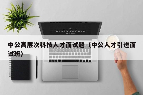 中公高层次科技人才面试题（中公人才引进面试班）-第1张图片-科学人才网 - 优质科学人才招聘平台