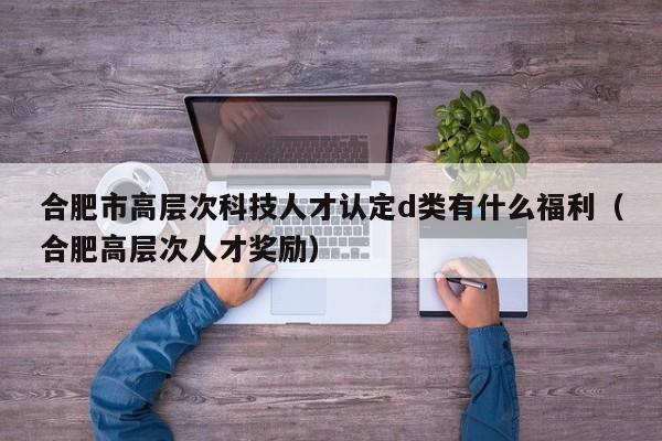 合肥市高层次科技人才认定d类有什么福利（合肥高层次人才奖励）-第1张图片-科学人才网 - 优质科学人才招聘平台