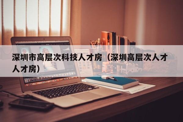 深圳市高层次科技人才房（深圳高层次人才 人才房）-第1张图片-科学人才网 - 优质科学人才招聘平台