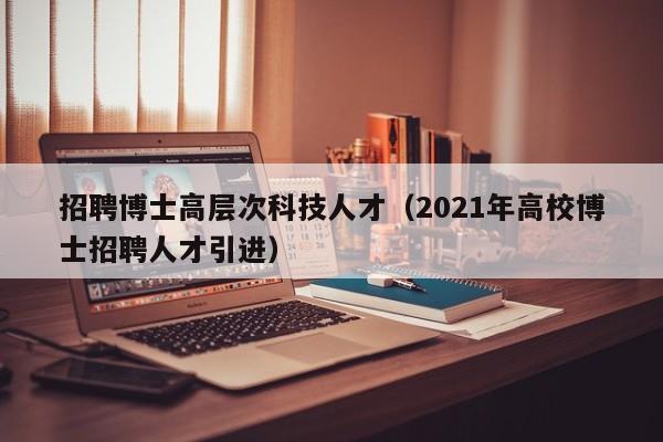 招聘博士高层次科技人才（2021年高校博士招聘人才引进）-第1张图片-科学人才网 - 优质科学人才招聘平台