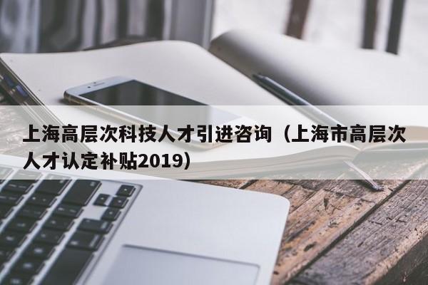 上海高层次科技人才引进咨询（上海市高层次人才认定补贴2019）-第1张图片-科学人才网 - 优质科学人才招聘平台