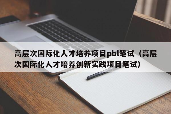 高层次国际化人才培养项目pbl笔试（高层次国际化人才培养创新实践项目笔试）-第1张图片-科学人才网 - 优质科学人才招聘平台