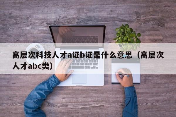 高层次科技人才a证b证是什么意思（高层次人才abc类）-第1张图片-科学人才网 - 优质科学人才招聘平台
