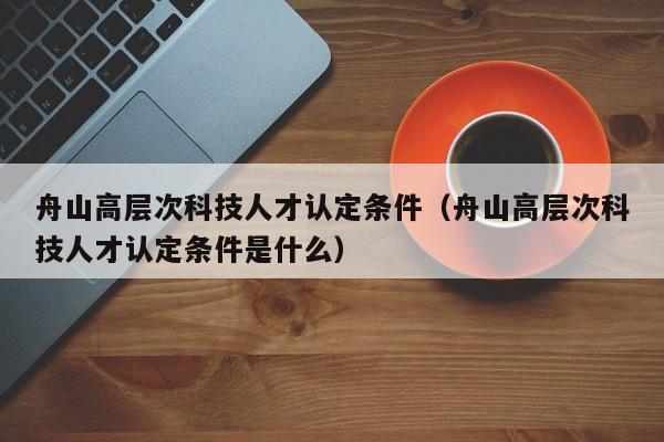 舟山高层次科技人才认定条件（舟山高层次科技人才认定条件是什么）-第1张图片-科学人才网 - 优质科学人才招聘平台
