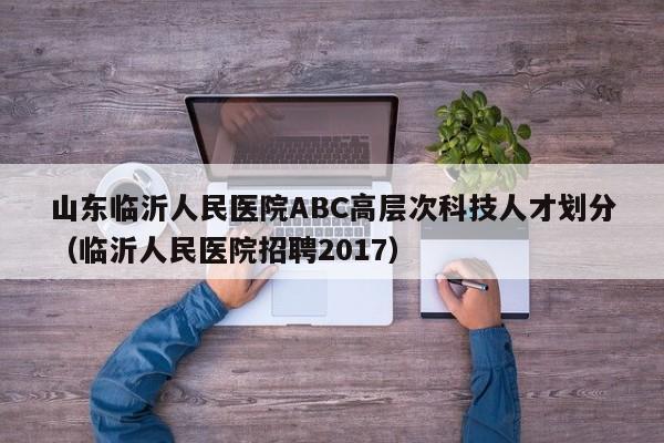 山东临沂人民医院ABC高层次科技人才划分（临沂人民医院招聘2017）-第1张图片-科学人才网 - 优质科学人才招聘平台