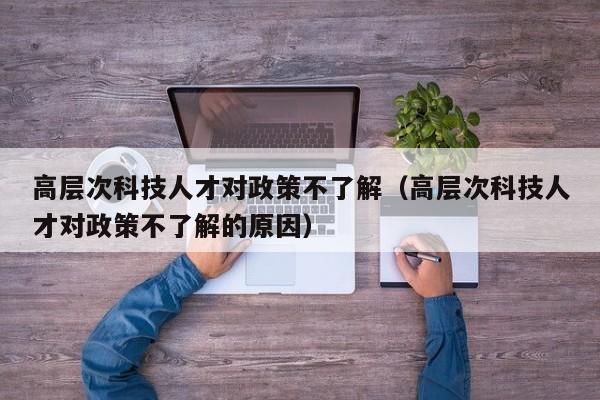 高层次科技人才对政策不了解（高层次科技人才对政策不了解的原因）-第1张图片-科学人才网 - 优质科学人才招聘平台
