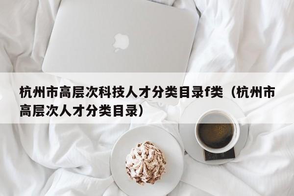 杭州市高层次科技人才分类目录f类（杭州市高层次人才分类目录）-第1张图片-科学人才网 - 优质科学人才招聘平台