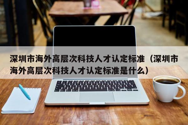 深圳市海外高层次科技人才认定标准（深圳市海外高层次科技人才认定标准是什么）-第1张图片-科学人才网 - 优质科学人才招聘平台