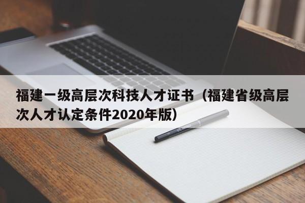 福建一级高层次科技人才证书（福建省级高层次人才认定条件2020年版）-第1张图片-科学人才网 - 优质科学人才招聘平台