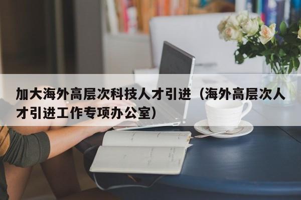加大海外高层次科技人才引进（海外高层次人才引进工作专项办公室）-第1张图片-科学人才网 - 优质科学人才招聘平台