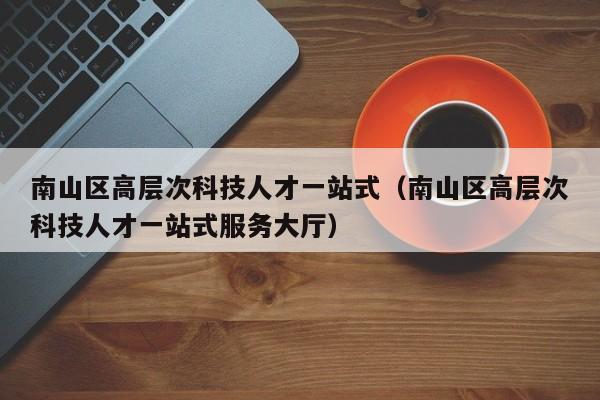 南山区高层次科技人才一站式（南山区高层次科技人才一站式服务大厅）-第1张图片-科学人才网 - 优质科学人才招聘平台