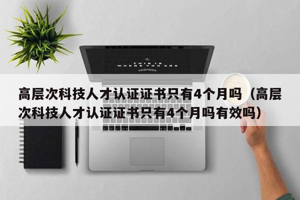高层次科技人才认证证书只有4个月吗（高层次科技人才认证证书只有4个月吗有效吗）-第1张图片-科学人才网 - 优质科学人才招聘平台