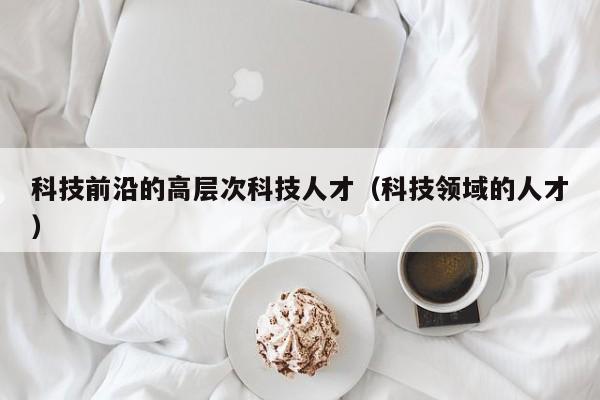 科技前沿的高层次科技人才（科技领域的人才）-第1张图片-科学人才网 - 优质科学人才招聘平台