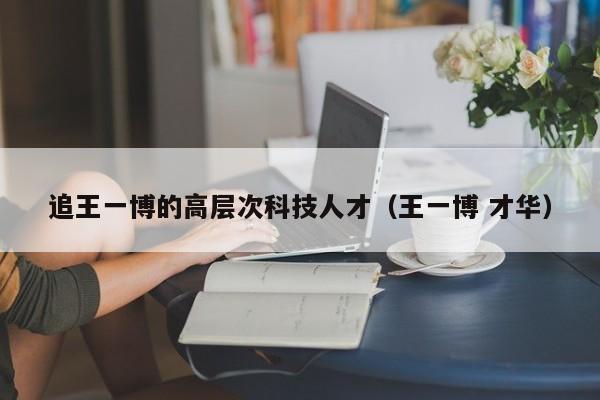 追王一博的高层次科技人才（王一博 才华）-第1张图片-科学人才网 - 优质科学人才招聘平台
