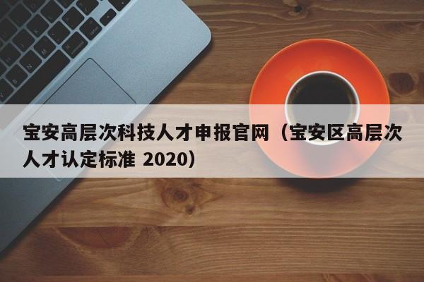 宝安高层次科技人才申报官网（宝安区高层次人才认定标准 2020）-第1张图片-科学人才网 - 优质科学人才招聘平台