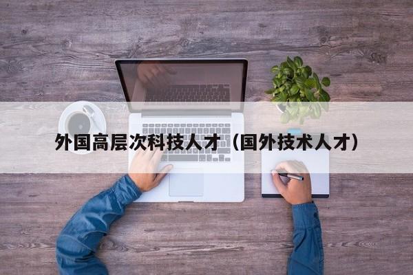 外国高层次科技人才（国外技术人才）-第1张图片-科学人才网 - 优质科学人才招聘平台