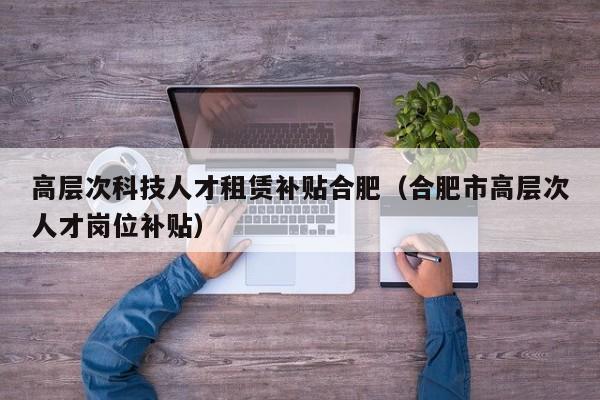 高层次科技人才租赁补贴合肥（合肥市高层次人才岗位补贴）-第1张图片-科学人才网 - 优质科学人才招聘平台