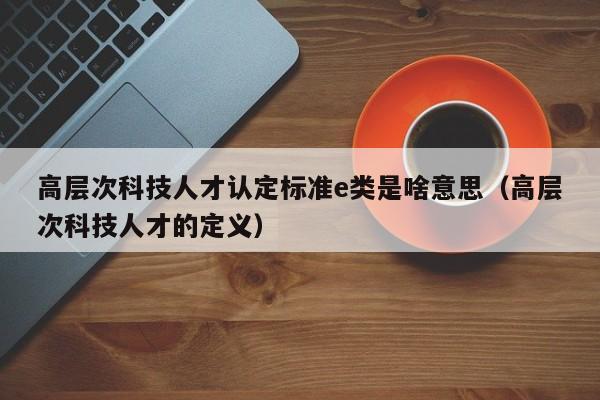 高层次科技人才认定标准e类是啥意思（高层次科技人才的定义）-第1张图片-科学人才网 - 优质科学人才招聘平台