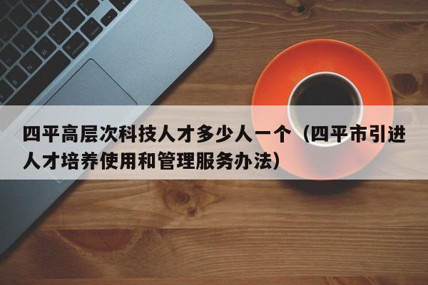 四平高层次科技人才多少人一个（四平市引进人才培养使用和管理服务办法）-第1张图片-科学人才网 - 优质科学人才招聘平台