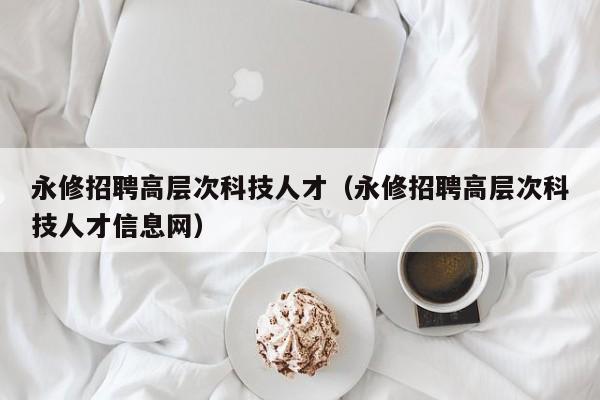 永修招聘高层次科技人才（永修招聘高层次科技人才信息网）-第1张图片-科学人才网 - 优质科学人才招聘平台