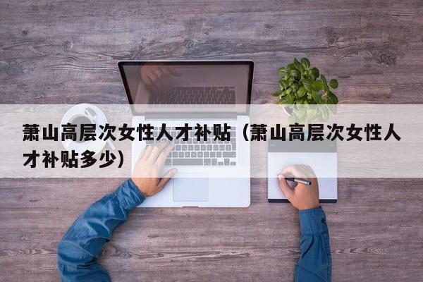 萧山高层次女性人才补贴（萧山高层次女性人才补贴多少）-第1张图片-科学人才网 - 优质科学人才招聘平台