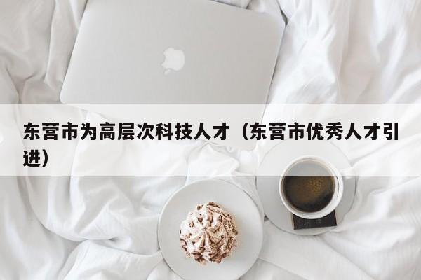 东营市为高层次科技人才（东营市优秀人才引进）-第1张图片-科学人才网 - 优质科学人才招聘平台