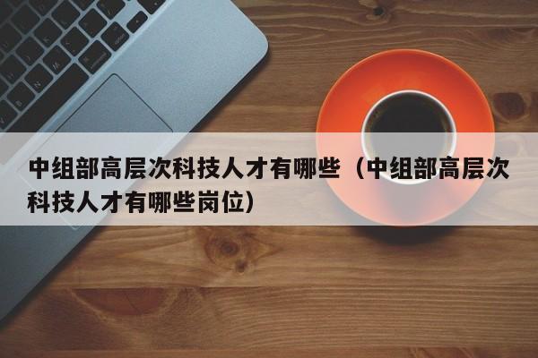 中组部高层次科技人才有哪些（中组部高层次科技人才有哪些岗位）-第1张图片-科学人才网 - 优质科学人才招聘平台
