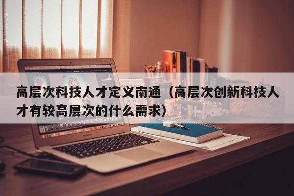 高层次科技人才定义南通（高层次创新科技人才有较高层次的什么需求）-第1张图片-科学人才网 - 优质科学人才招聘平台