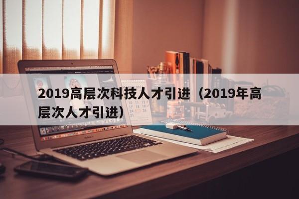 2019高层次科技人才引进（2019年高层次人才引进）-第1张图片-科学人才网 - 优质科学人才招聘平台