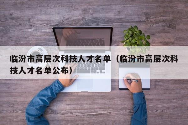 临汾市高层次科技人才名单（临汾市高层次科技人才名单公布）-第1张图片-科学人才网 - 优质科学人才招聘平台