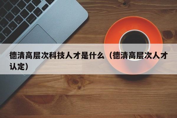 德清高层次科技人才是什么（德清高层次人才认定）-第1张图片-科学人才网 - 优质科学人才招聘平台
