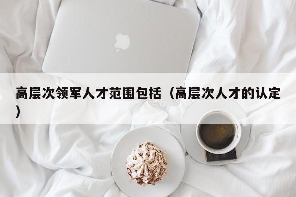 高层次领军人才范围包括（高层次人才的认定）-第1张图片-科学人才网 - 优质科学人才招聘平台