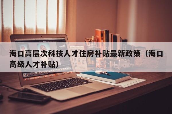 海口高层次科技人才住房补贴最新政策（海口高级人才补贴）-第1张图片-科学人才网 - 优质科学人才招聘平台