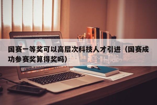 国赛一等奖可以高层次科技人才引进（国赛成功参赛奖算得奖吗）-第1张图片-科学人才网 - 优质科学人才招聘平台