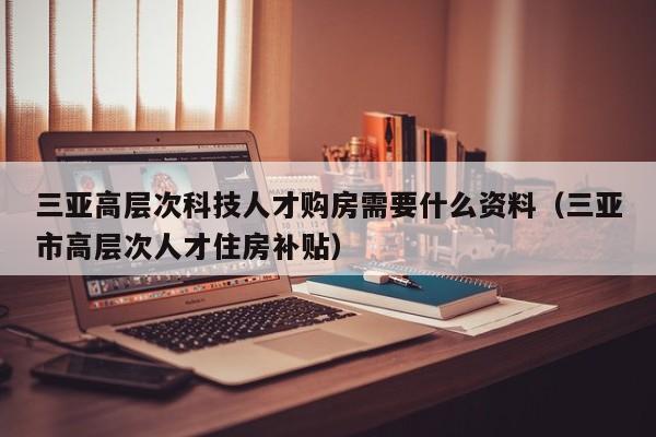 三亚高层次科技人才购房需要什么资料（三亚市高层次人才住房补贴）-第1张图片-科学人才网 - 优质科学人才招聘平台