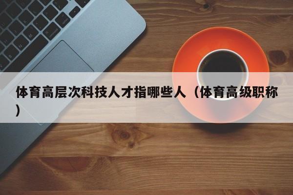 体育高层次科技人才指哪些人（体育高级职称）-第1张图片-科学人才网 - 优质科学人才招聘平台